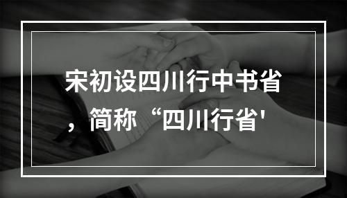 宋初设四川行中书省，简称“四川行省'