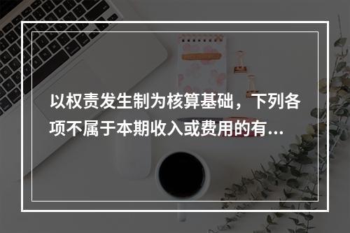 以权责发生制为核算基础，下列各项不属于本期收入或费用的有（