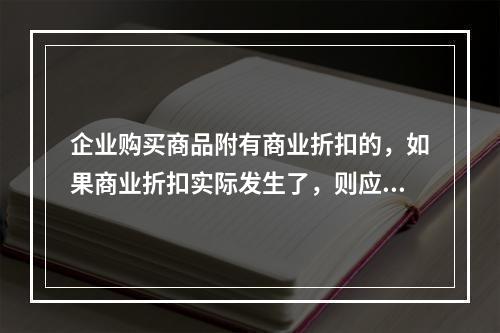 企业购买商品附有商业折扣的，如果商业折扣实际发生了，则应按扣