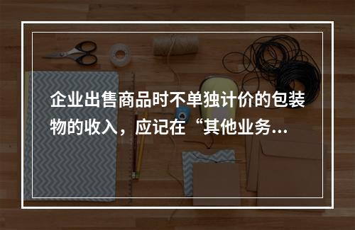 企业出售商品时不单独计价的包装物的收入，应记在“其他业务收入