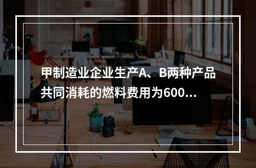 甲制造业企业生产A、B两种产品共同消耗的燃料费用为6000元