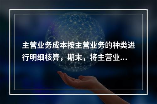 主营业务成本按主营业务的种类进行明细核算，期末，将主营业务成