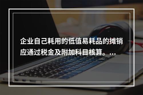 企业自己耗用的低值易耗品的摊销应通过税金及附加科目核算。（　