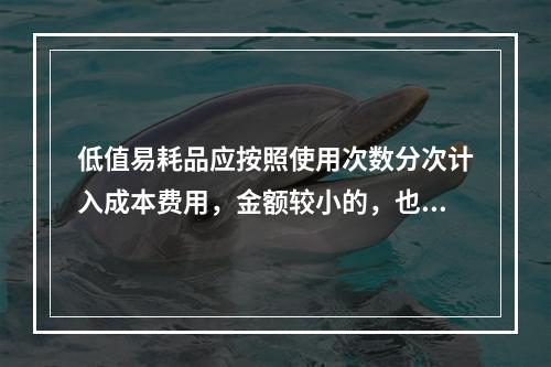 低值易耗品应按照使用次数分次计入成本费用，金额较小的，也可以