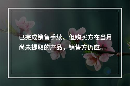 已完成销售手续、但购买方在当月尚未提取的产品，销售方仍应作为