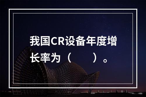 我国CR设备年度增长率为（　　）。