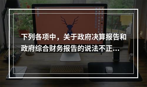 下列各项中，关于政府决算报告和政府综合财务报告的说法不正确的