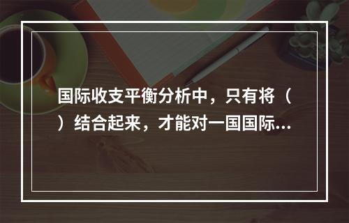 国际收支平衡分析中，只有将（　）结合起来，才能对一国国际收支