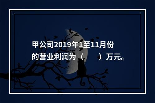 甲公司2019年1至11月份的营业利润为（　　）万元。