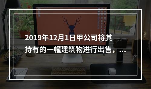 2019年12月1日甲公司将其持有的一幢建筑物进行出售，该建