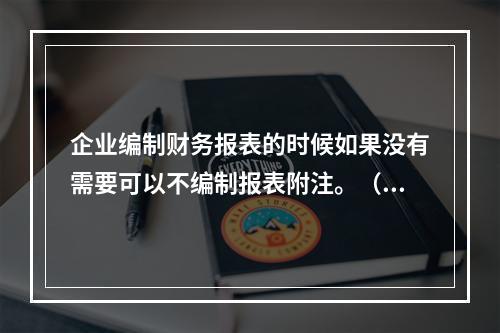 企业编制财务报表的时候如果没有需要可以不编制报表附注。（　）