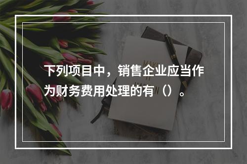 下列项目中，销售企业应当作为财务费用处理的有（）。