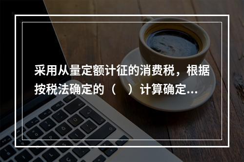 采用从量定额计征的消费税，根据按税法确定的（　）计算确定。