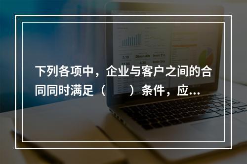 下列各项中，企业与客户之间的合同同时满足（　　）条件，应当在