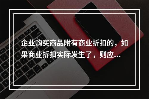 企业购买商品附有商业折扣的，如果商业折扣实际发生了，则应按扣