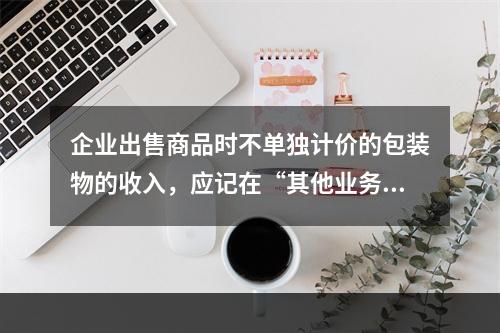 企业出售商品时不单独计价的包装物的收入，应记在“其他业务收入