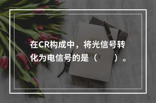 在CR构成中，将光信号转化为电信号的是（　　）。