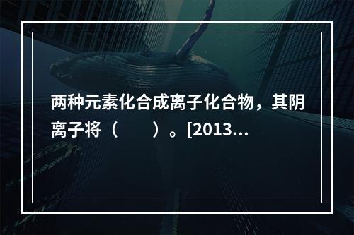 两种元素化合成离子化合物，其阴离子将（　　）。[2013年