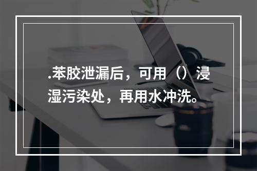 .苯胶泄漏后，可用（）浸湿污染处，再用水冲洗。