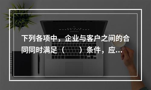 下列各项中，企业与客户之间的合同同时满足（　　）条件，应当在