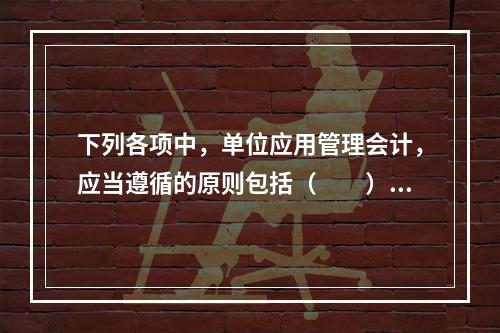 下列各项中，单位应用管理会计，应当遵循的原则包括（　　）。