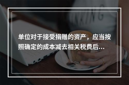 单位对于接受捐赠的资产，应当按照确定的成本减去相关税费后的净