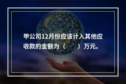 甲公司12月份应该计入其他应收款的金额为（　　）万元。