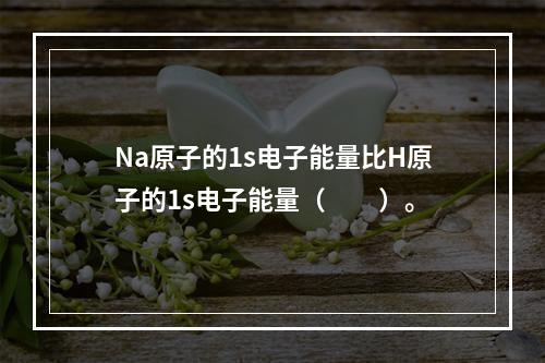 Na原子的1s电子能量比H原子的1s电子能量（　　）。