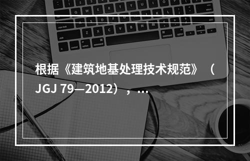 根据《建筑地基处理技术规范》（JGJ 79—2012），在