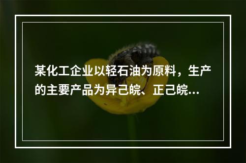 某化工企业以轻石油为原料，生产的主要产品为异己皖、正己皖、正