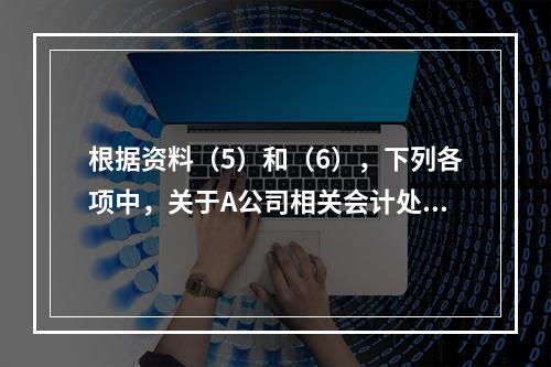 根据资料（5）和（6），下列各项中，关于A公司相关会计处理结