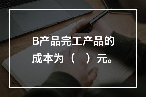 B产品完工产品的成本为（　）元。