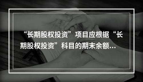 “长期股权投资”项目应根据“长期股权投资”科目的期末余额填列