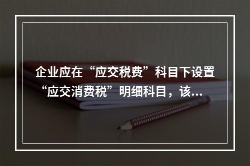 企业应在“应交税费”科目下设置“应交消费税”明细科目，该科目