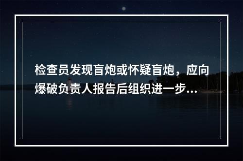 检查员发现盲炮或怀疑盲炮，应向爆破负责人报告后组织进一步及检