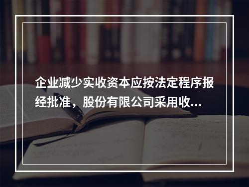 企业减少实收资本应按法定程序报经批准，股份有限公司采用收购本