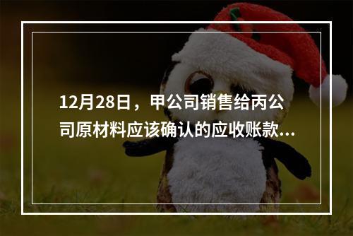 12月28日，甲公司销售给丙公司原材料应该确认的应收账款为（