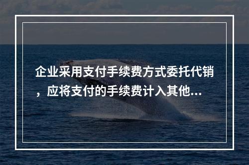 企业采用支付手续费方式委托代销，应将支付的手续费计入其他业务