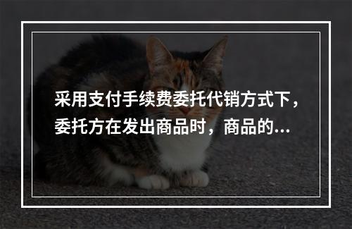 采用支付手续费委托代销方式下，委托方在发出商品时，商品的控制