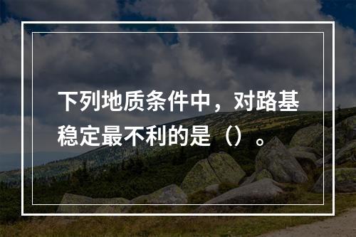 下列地质条件中，对路基稳定最不利的是（）。