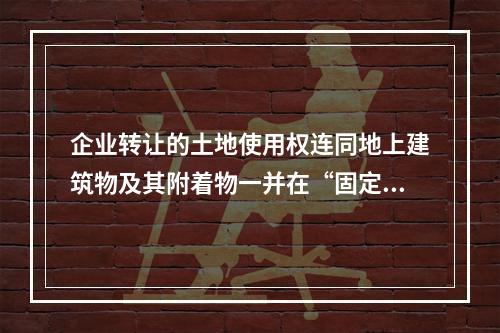 企业转让的土地使用权连同地上建筑物及其附着物一并在“固定资产