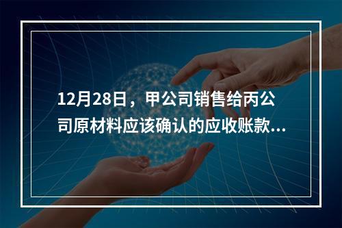 12月28日，甲公司销售给丙公司原材料应该确认的应收账款为（