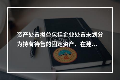 资产处置损益包括企业处置未划分为持有待售的固定资产、在建工程