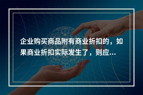 企业购买商品附有商业折扣的，如果商业折扣实际发生了，则应按扣