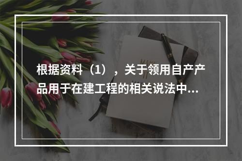 根据资料（1），关于领用自产产品用于在建工程的相关说法中，正