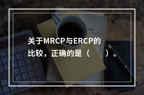 关于MRCP与ERCP的比较，正确的是（　　）。