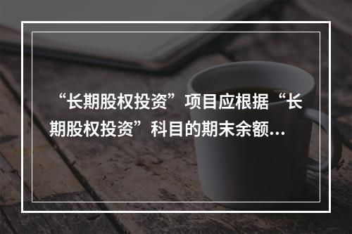 “长期股权投资”项目应根据“长期股权投资”科目的期末余额填列