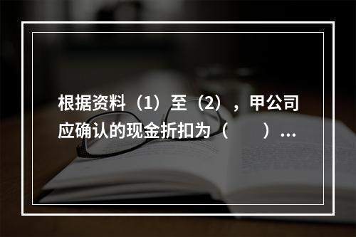 根据资料（1）至（2），甲公司应确认的现金折扣为（　　）元。