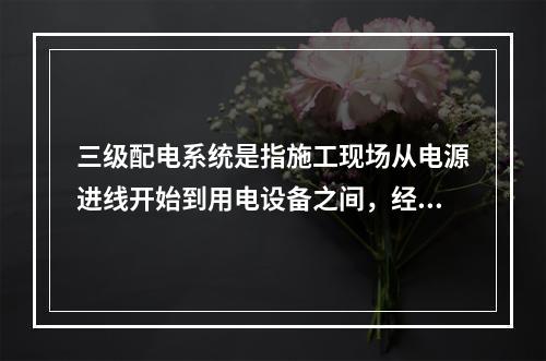 三级配电系统是指施工现场从电源进线开始到用电设备之间，经过三