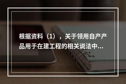 根据资料（1），关于领用自产产品用于在建工程的相关说法中，正